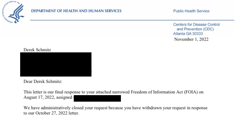 A heavily redacted and cropped version of the final letter from HHS and CDC, sent on November 1, 2022, which reads:

"Dear Derek Schmitz:

This letter is our final response to your attached narrowed Freedom of Information Act (FOIA) on August 17, 2022, assigned [REDACTED].

We have administratively closed your request because you have withdrawn your request in response to our October 27, 2022 letter."