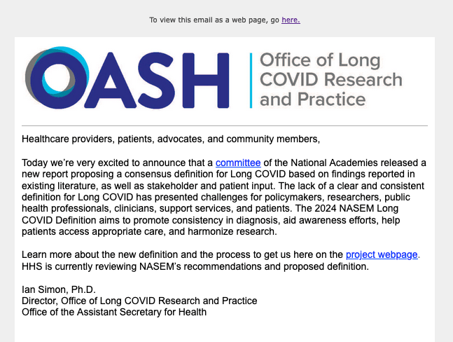 [Blue logo for the Office of the Assistant Secretary for Health, Office of Long COVID Research and Practice.]

Healthcare providers, patients, advocates, and community members,    

Today we’re very excited to announce that a committee of the National Academies released a new report proposing a consensus definition for Long COVID based on findings reported in existing literature, as well as stakeholder and patient input. The lack of a clear and consistent definition for Long COVID has presented challenges for policymakers, researchers, public health professionals, clinicians, support services, and patients. The 2024 NASEM Long COVID Definition aims to promote consistency in diagnosis, aid awareness efforts, help patients access appropriate care, and harmonize research.

Learn more about the new definition and the process to get us here on the project webpage. HHS is currently reviewing NASEM’s recommendations and proposed definition.

Ian Simon, Ph.D
Director, Office of Long COVID Research and Practice
Office of the Assistant Secretary for Health