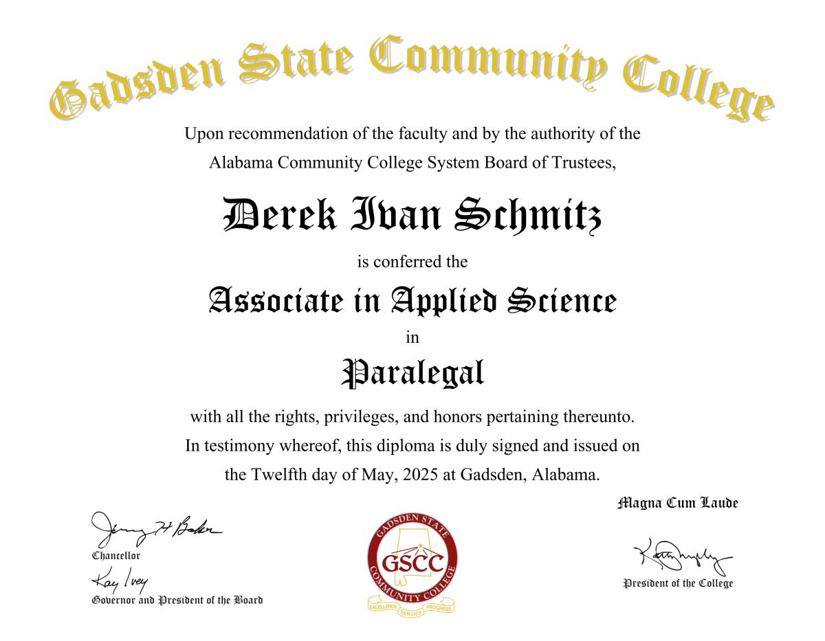 Gadsden State Community College Upon recommendation of the faculty and by the authority of the Alabama Community College System Board of Trustees, Derek Ivan Schmitz is conferred the Associate in Applied Science in Paralegal with all the rights, privileges, and honors pertaining thereunto. In testimony whereof, this diploma is duly signed and issued on the Twelfth day of May, 2025 at Gadsden, Alabama. Magna Cum Laude Signed by Jimmy H. Baker Chancellor, Kay Ivey Governor and President of the Board, Kathy Murphy President of the College