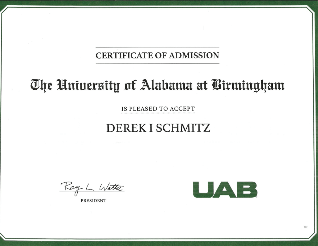 CERTIFICATE OF ADMISSION
The University of Alabama at Birmingham is pleased to accept
DEREK I SCHMITZ
Ray L. Watts, President
The certificate has the UAB monogram on the bottom right and a dark green border.